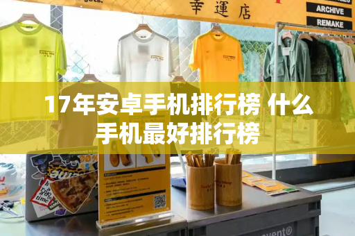 17年安卓手机排行榜 什么手机最好排行榜