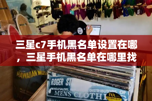 三星c7手机黑名单设置在哪，三星手机黑名单在哪里找-第1张图片-星选测评