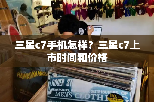 三星c7手机怎样？三星c7上市时间和价格