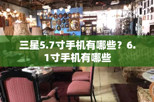 三星5.7寸手机有哪些？6.1寸手机有哪些