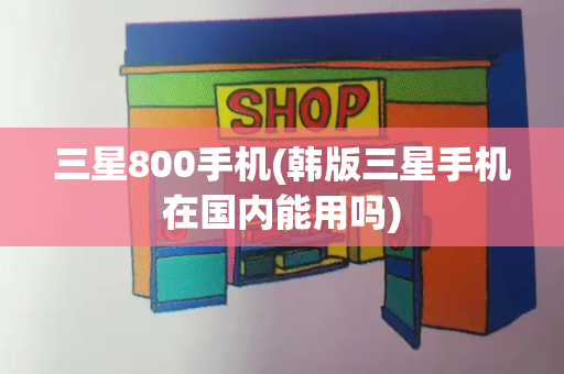 三星800手机(韩版三星手机在国内能用吗)