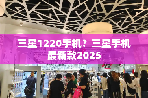 三星1220手机？三星手机最新款2025