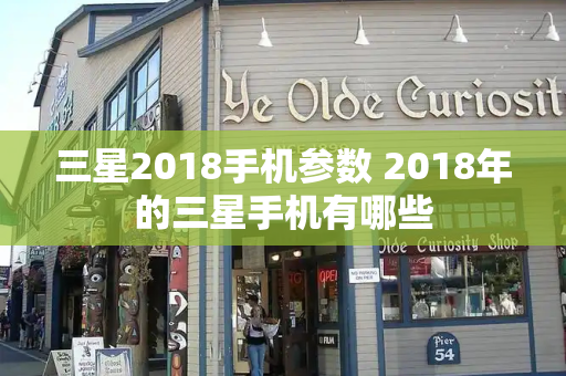 三星2018手机参数 2018年的三星手机有哪些