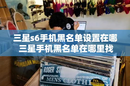 三星s6手机黑名单设置在哪 三星手机黑名单在哪里找