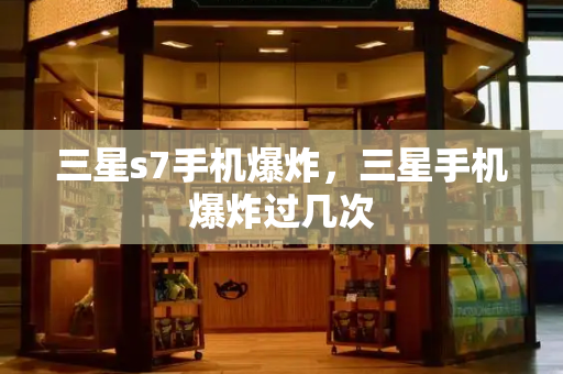 三星s7手机爆炸，三星手机爆炸过几次