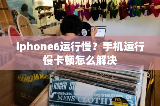 iphone6运行慢？手机运行慢卡顿怎么解决