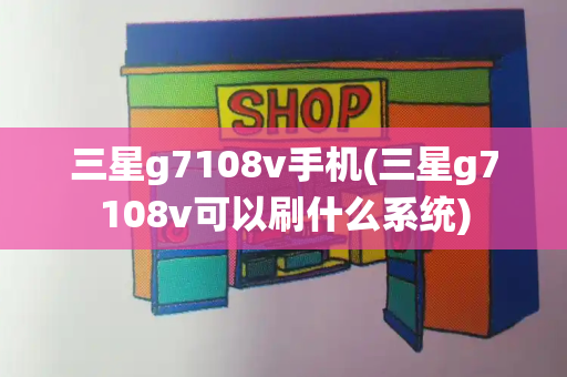 三星g7108v手机(三星g7108v可以刷什么系统)-第1张图片-星选测评