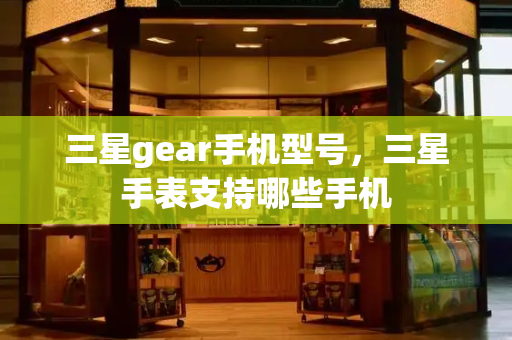 三星gear手机型号，三星手表支持哪些手机-第1张图片-星选测评