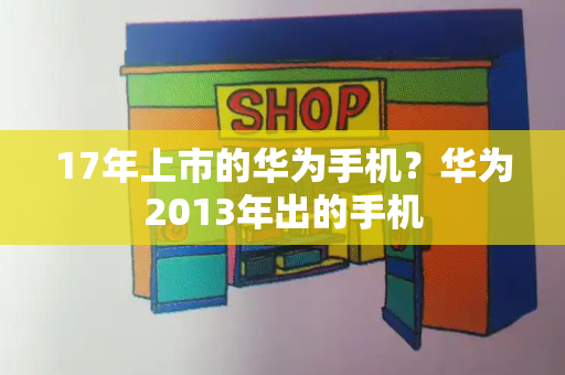 17年上市的华为手机？华为2013年出的手机-第1张图片-星选测评