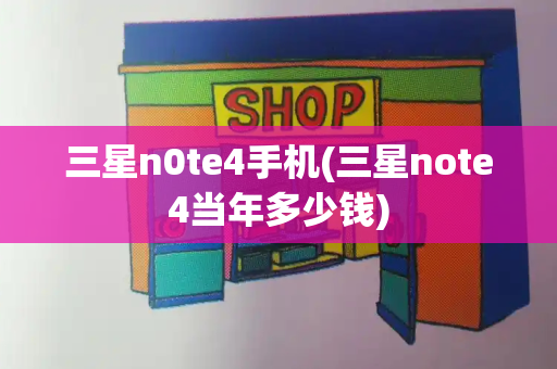 三星n0te4手机(三星note4当年多少钱)-第1张图片-星选测评