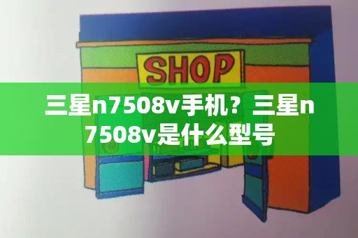 三星n7508v手机？三星n7508v是什么型号