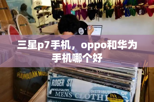 三星p7手机，oppo和华为手机哪个好-第1张图片-星选测评