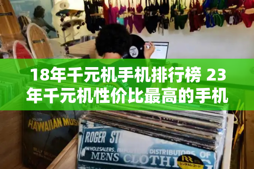18年千元机手机排行榜 23年千元机性价比最高的手机