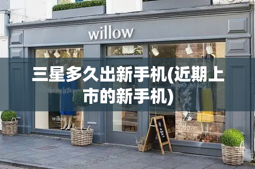 三星多久出新手机(近期上市的新手机)