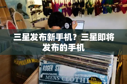 三星发布新手机？三星即将发布的手机