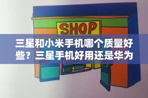 三星和小米手机哪个质量好些？三星手机好用还是华为手机好用-第1张图片-星选测评