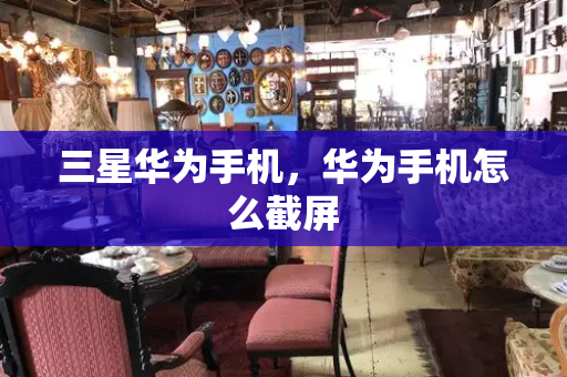 三星华为手机，华为手机怎么截屏-第1张图片-星选测评