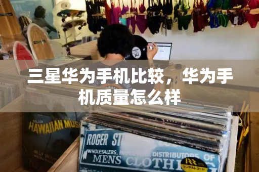 三星华为手机比较，华为手机质量怎么样-第1张图片-星选测评