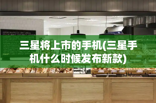 三星将上市的手机(三星手机什么时候发布新款)