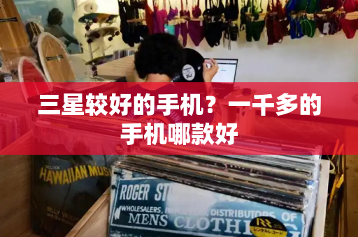 三星较好的手机？一千多的手机哪款好-第1张图片-星选测评