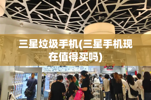 三星垃圾手机(三星手机现在值得买吗)