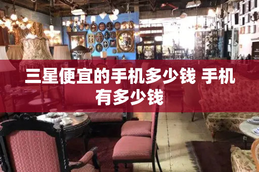 三星便宜的手机多少钱 手机有多少钱