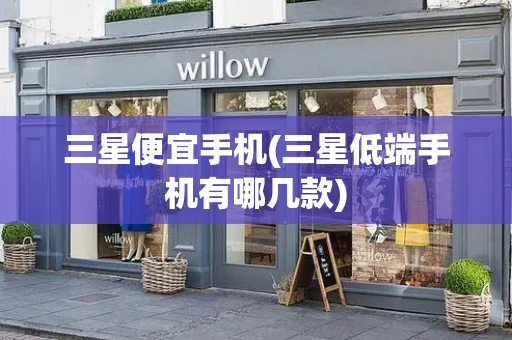 三星便宜手机(三星低端手机有哪几款)