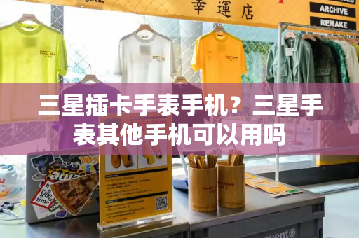 三星插卡手表手机？三星手表其他手机可以用吗