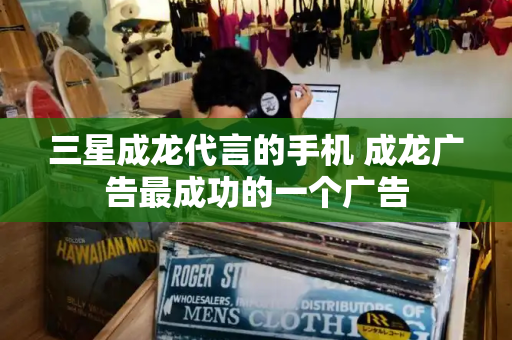 三星成龙代言的手机 成龙广告最成功的一个广告-第1张图片-星选测评