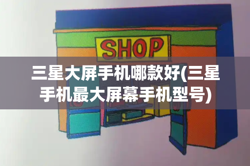 三星大屏手机哪款好(三星手机最大屏幕手机型号)-第1张图片-星选测评