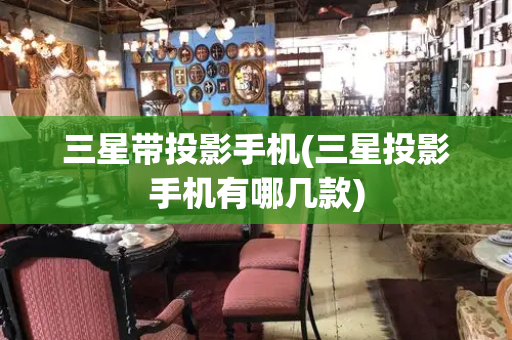 三星带投影手机(三星投影手机有哪几款)