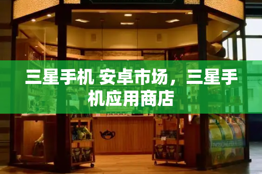 三星手机 安卓市场，三星手机应用商店