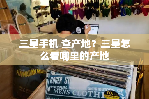 三星手机 查产地？三星怎么看哪里的产地