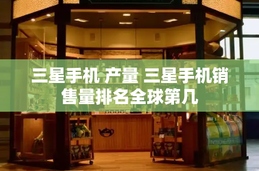三星手机 产量 三星手机销售量排名全球第几