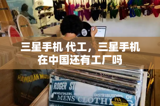 三星手机 代工，三星手机在中国还有工厂吗