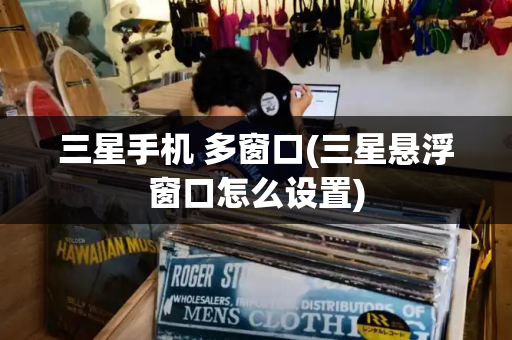 三星手机 多窗口(三星悬浮窗口怎么设置)-第1张图片-星选测评