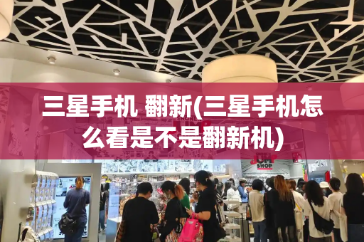 三星手机 翻新(三星手机怎么看是不是翻新机)