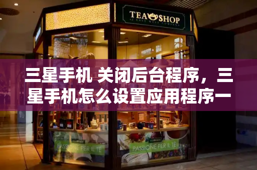三星手机 关闭后台程序，三星手机怎么设置应用程序一直运行