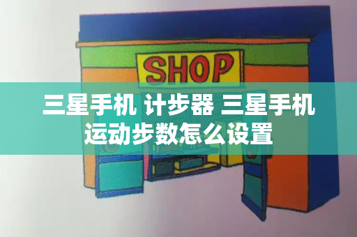 三星手机 计步器 三星手机运动步数怎么设置-第1张图片-星选测评