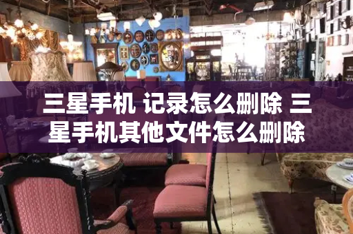 三星手机 记录怎么删除 三星手机其他文件怎么删除
