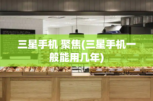 三星手机 聚焦(三星手机一般能用几年)