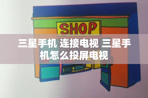 三星手机 连接电视 三星手机怎么投屏电视-第1张图片-星选测评