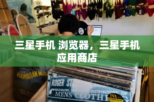 三星手机 浏览器，三星手机应用商店