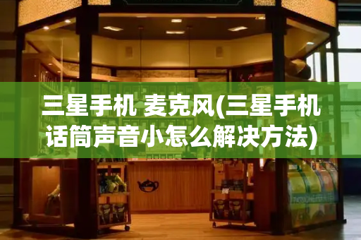 三星手机 麦克风(三星手机话筒声音小怎么解决方法)