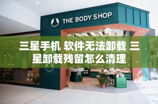 三星手机 软件无法卸载 三星卸载残留怎么清理