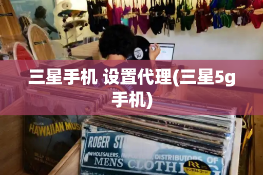 三星手机 设置代理(三星5g手机)