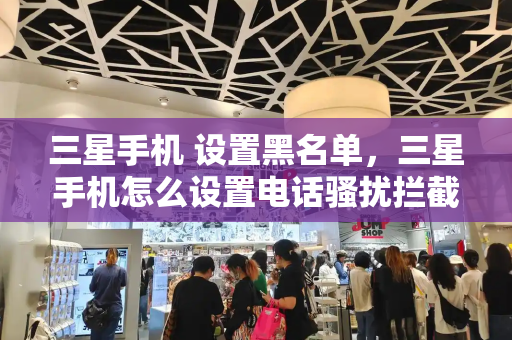 三星手机 设置黑名单，三星手机怎么设置电话骚扰拦截功能
