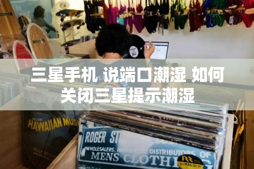 三星手机 说端口潮湿 如何关闭三星提示潮湿