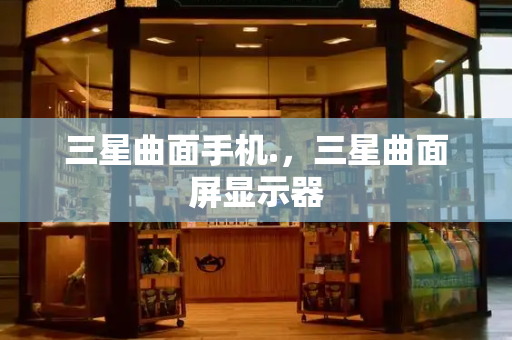 三星曲面手机.，三星曲面屏显示器