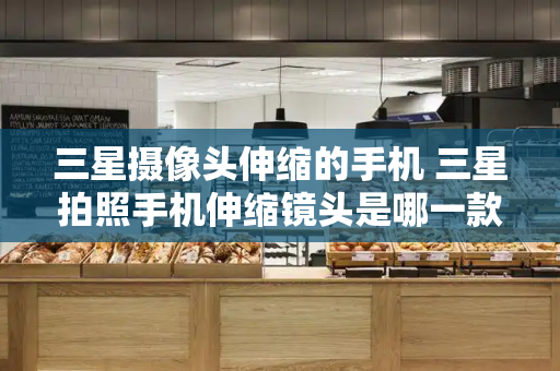 三星摄像头伸缩的手机 三星拍照手机伸缩镜头是哪一款